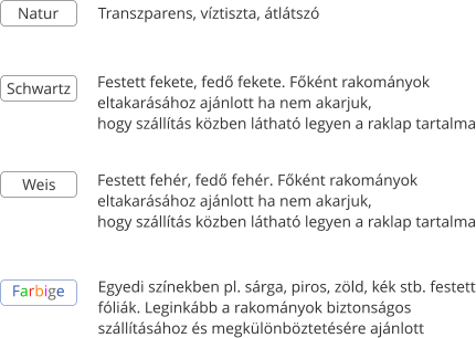 Transzparens, v�ztiszta, �tl�tsz� Schwartz Weis Festett fekete, fed� fekete. F�k�nt rakom�nyok  eltakar�s�hoz aj�nlott ha nem akarjuk,  hogy sz�ll�t�s k�zben l�that� legyen a raklap tartalma Festett feh�r, fed� feh�r. F�k�nt rakom�nyok  eltakar�s�hoz aj�nlott ha nem akarjuk,  hogy sz�ll�t�s k�zben l�that� legyen a raklap tartalma Farbige Egyedi sz�nekben pl. s�rga, piros, z�ld, k�k stb. festett f�li�k. Legink�bb a rakom�nyok biztons�gos  sz�ll�t�s�hoz �s megk�l�nb�ztet�s�re aj�nlott  Natur